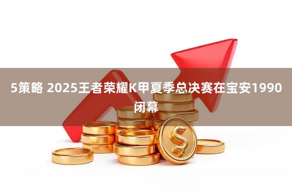 5策略 2025王者荣耀K甲夏季总决赛在宝安1990闭幕