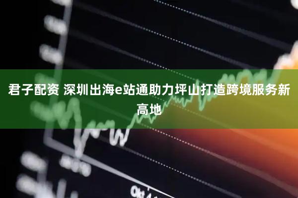 君子配资 深圳出海e站通助力坪山打造跨境服务新高地