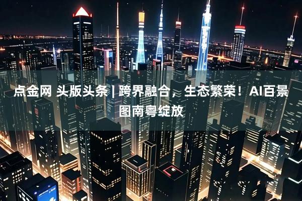 点金网 头版头条 | 跨界融合，生态繁荣！AI百景图南粤绽放