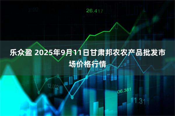 乐众盈 2025年9月11日甘肃邦农农产品批发市场价格行情