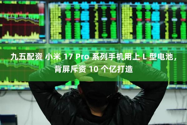 九五配资 小米 17 Pro 系列手机用上 L 型电池，背屏斥资 10 个亿打造