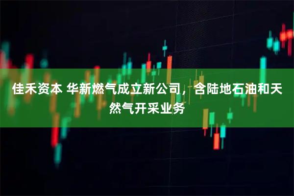 佳禾资本 华新燃气成立新公司，含陆地石油和天然气开采业务