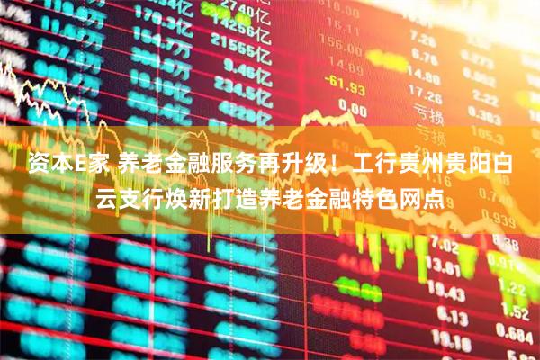 资本E家 养老金融服务再升级！工行贵州贵阳白云支行焕新打造养老金融特色网点