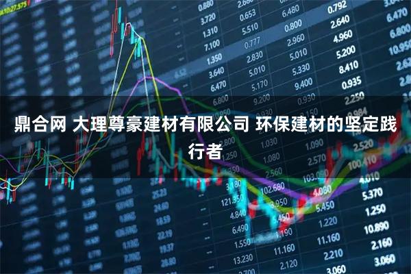 鼎合网 大理尊豪建材有限公司 环保建材的坚定践行者