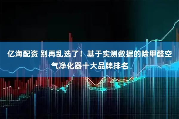 亿海配资 别再乱选了！基于实测数据的除甲醛空气净化器十大品牌排名