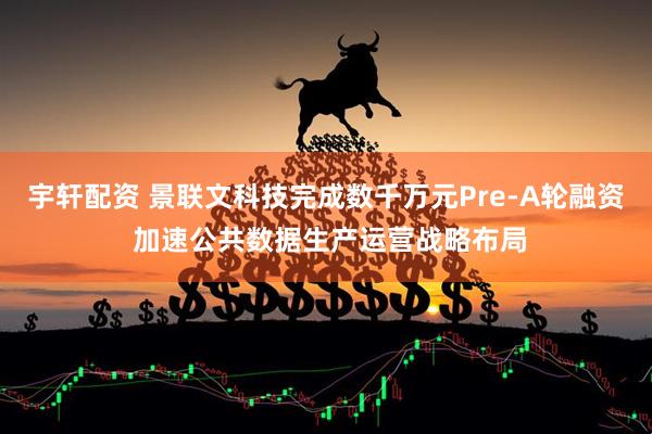 宇轩配资 景联文科技完成数千万元Pre-A轮融资 加速公共数据生产运营战略布局
