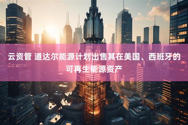 云资管 道达尔能源计划出售其在美国、西班牙的可再生能源资产