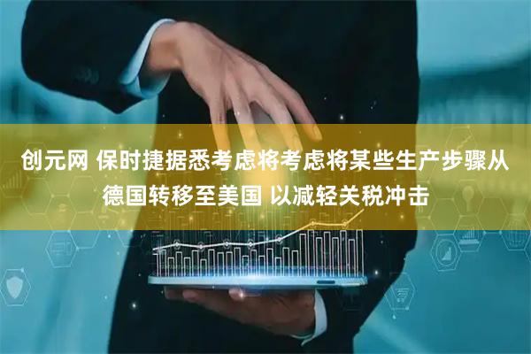 创元网 保时捷据悉考虑将考虑将某些生产步骤从德国转移至美国 以减轻关税冲击