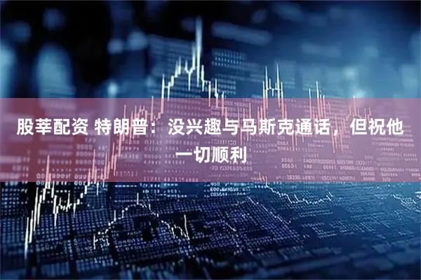 股莘配资 特朗普：没兴趣与马斯克通话，但祝他一切顺利