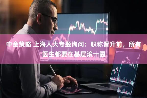 中金策略 上海人大专题询问：职称晋升前，所有医生都要在基层滚一圈