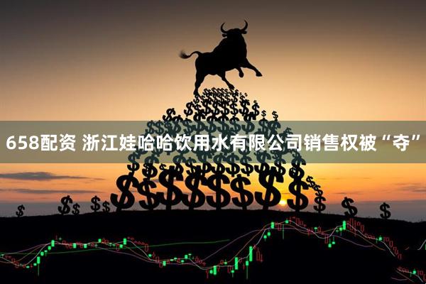 658配资 浙江娃哈哈饮用水有限公司销售权被“夺”
