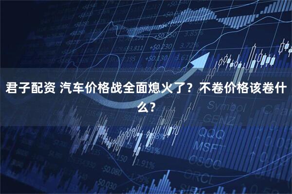 君子配资 汽车价格战全面熄火了？不卷价格该卷什么？