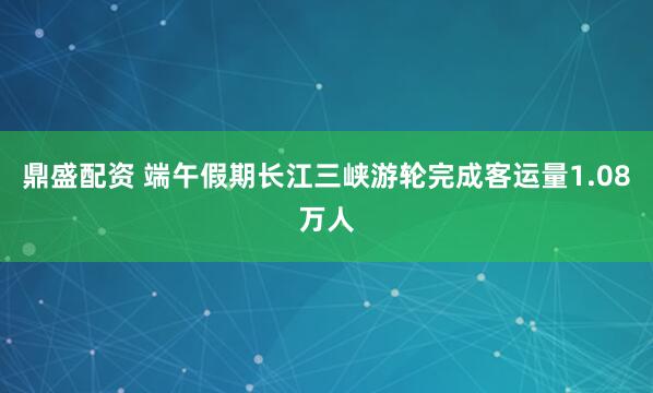 鼎盛配资 端午假期长江三峡游轮完成客运量1.08万人