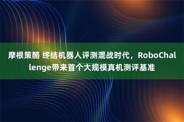 摩根策酪 终结机器人评测混战时代，RoboChallenge带来首个大规模真机测评基准