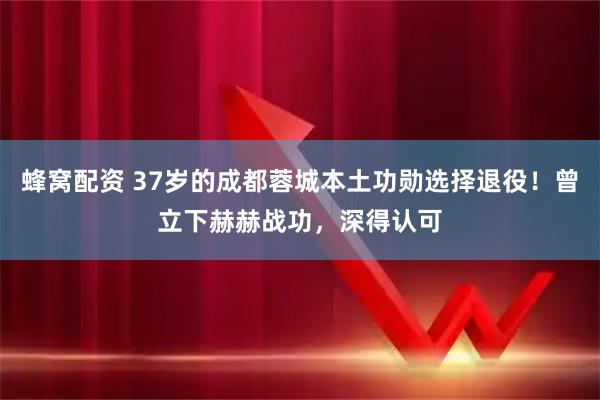 蜂窝配资 37岁的成都蓉城本土功勋选择退役!曾立下赫赫战功,深得认可