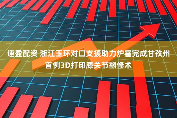 速盈配资 浙江玉环对口支援助力炉霍完成甘孜州首例3D打印膝关节翻修术