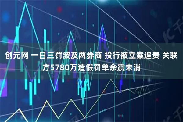 创元网 一日三罚波及两券商 投行被立案追责 关联方5780万造假罚单余震未消