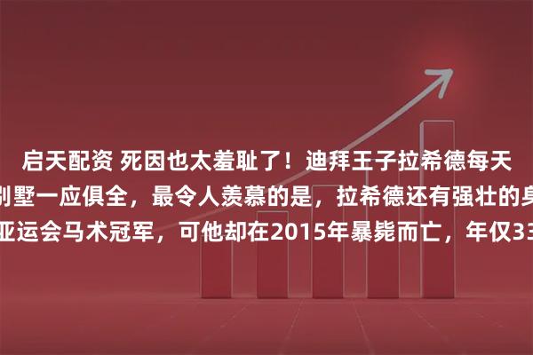 启天配资 死因也太羞耻了！迪拜王子拉希德每天过着奢侈的生活，跑车别墅一应俱全，最令人羡慕的是，拉希德还有强壮的身体，曾经获得两次亚运会马术冠军，可他却在2015年暴毙而亡，年仅33岁，更加震惊的是，医生怀疑他可能死于纵欲过度……那种最极致的奢华背后，往往藏着最经不起推敲的荒唐。2015年9月