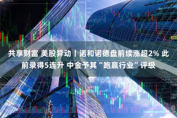 共享财富 美股异动丨诺和诺德盘前续涨超2% 此前录得5连升 中金予其“跑赢行业”评级