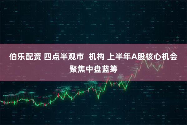 伯乐配资 四点半观市  机构 上半年A股核心机会聚焦中盘蓝筹