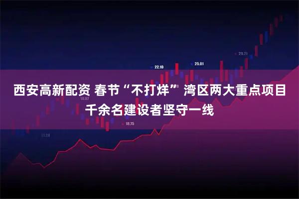 西安高新配资 春节“不打烊” 湾区两大重点项目千余名建设者坚守一线