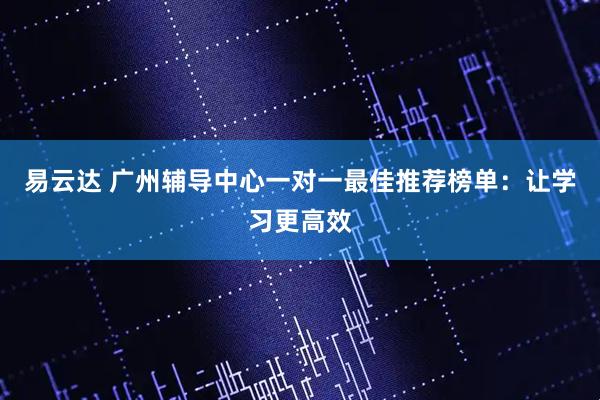 易云达 广州辅导中心一对一最佳推荐榜单：让学习更高效