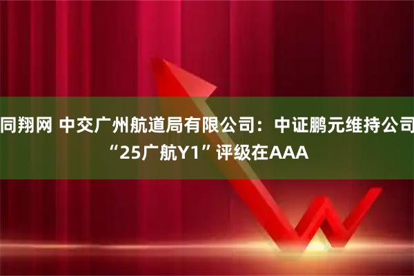同翔网 中交广州航道局有限公司：中证鹏元维持公司“25广航Y1”评级在AAA