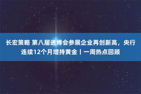 长宏策略 第八届进博会参展企业再创新高，央行连续12个月增持黄金丨一周热点回顾