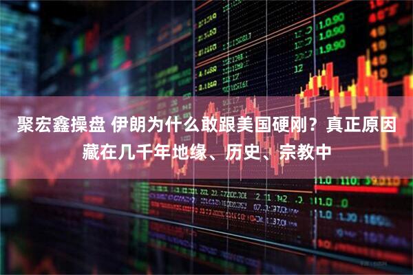 聚宏鑫操盘 伊朗为什么敢跟美国硬刚？真正原因藏在几千年地缘、历史、宗教中