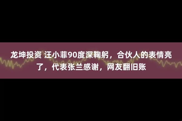 龙坤投资 汪小菲90度深鞠躬，合伙人的表情亮了，代表张兰感谢，网友翻旧账