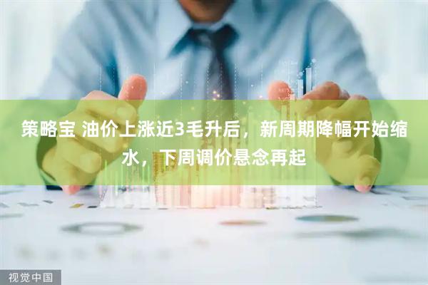 策略宝 油价上涨近3毛升后，新周期降幅开始缩水，下周调价悬念再起