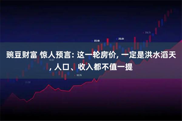 豌豆财富 惊人预言: 这一轮房价, 一定是洪水滔天, 人口、收入都不值一提