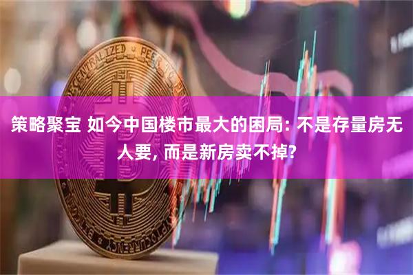 策略聚宝 如今中国楼市最大的困局: 不是存量房无人要, 而是新房卖不掉?